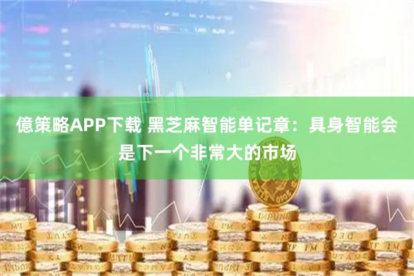 億策略APP下载 黑芝麻智能单记章：具身智能会是下一个非常大的市场