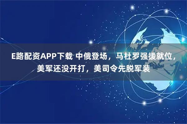 E路配资APP下载 中俄登场，马杜罗强援就位，美军还没开打，美司令先脱军装